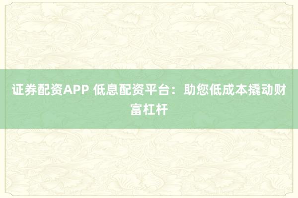 证券配资APP 低息配资平台：助您低成本撬动财富杠杆