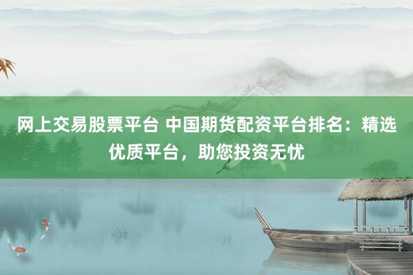 网上交易股票平台 中国期货配资平台排名：精选优质平台，助您投资无忧