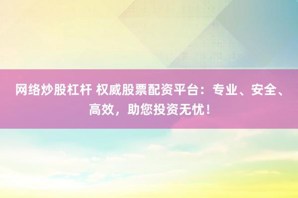 网络炒股杠杆 权威股票配资平台：专业、安全、高效，助您投资无忧！
