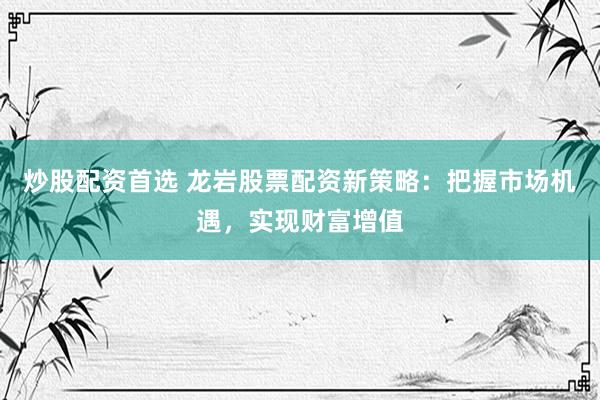 炒股配资首选 龙岩股票配资新策略：把握市场机遇，实现财富增值
