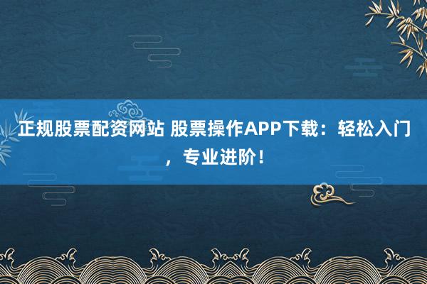 正规股票配资网站 股票操作APP下载：轻松入门，专业进阶！