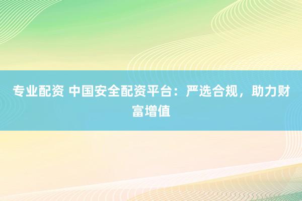 专业配资 中国安全配资平台：严选合规，助力财富增值