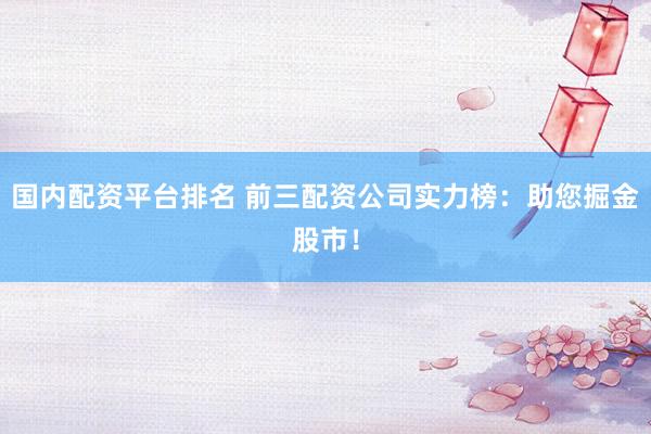 国内配资平台排名 前三配资公司实力榜：助您掘金股市！