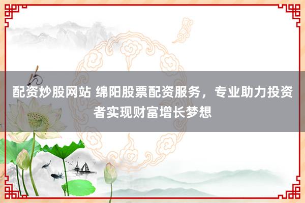 配资炒股网站 绵阳股票配资服务，专业助力投资者实现财富增长梦想