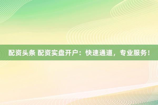 配资头条 配资实盘开户：快速通道，专业服务！