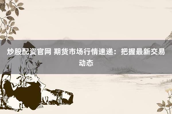 炒股配资官网 期货市场行情速递：把握最新交易动态