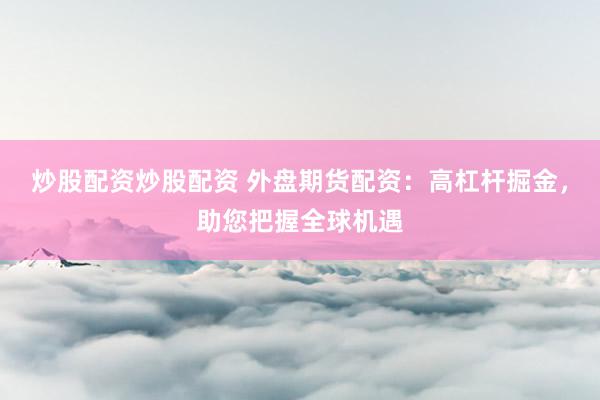 炒股配资炒股配资 外盘期货配资：高杠杆掘金，助您把握全球机遇