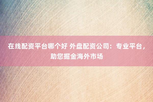 在线配资平台哪个好 外盘配资公司：专业平台，助您掘金海外市场