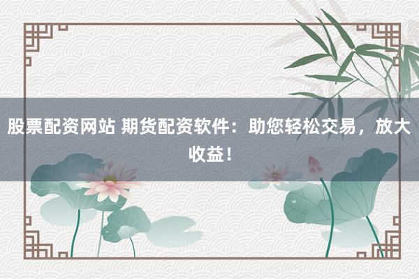 股票配资网站 期货配资软件：助您轻松交易，放大收益！