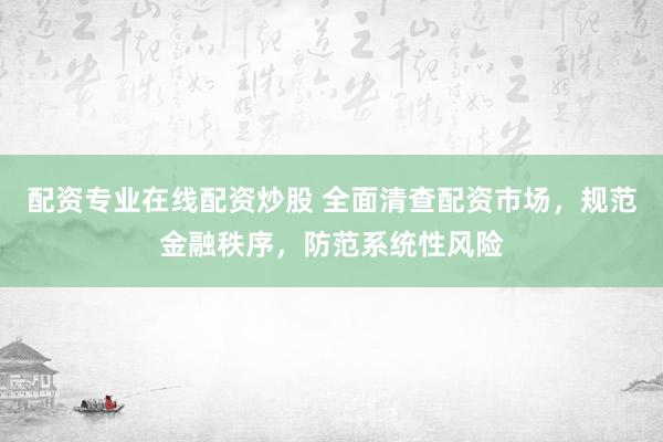 配资专业在线配资炒股 全面清查配资市场，规范金融秩序，防范系统性风险