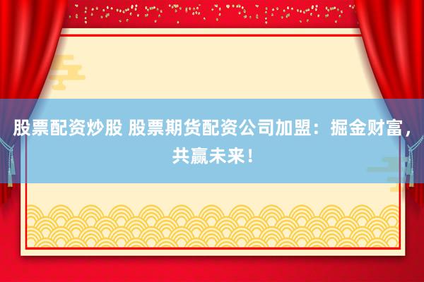 股票配资炒股 股票期货配资公司加盟：掘金财富，共赢未来！