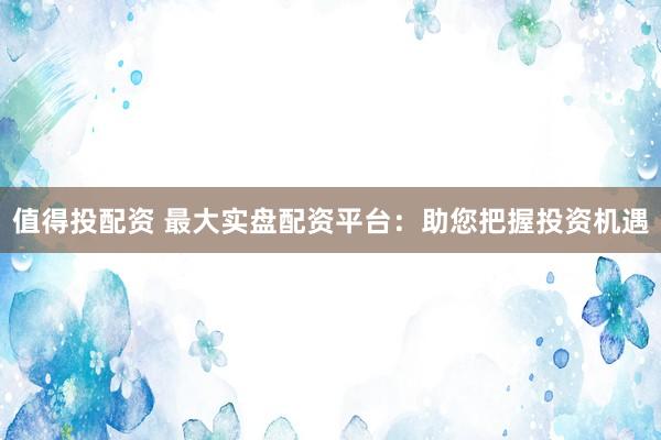 值得投配资 最大实盘配资平台：助您把握投资机遇