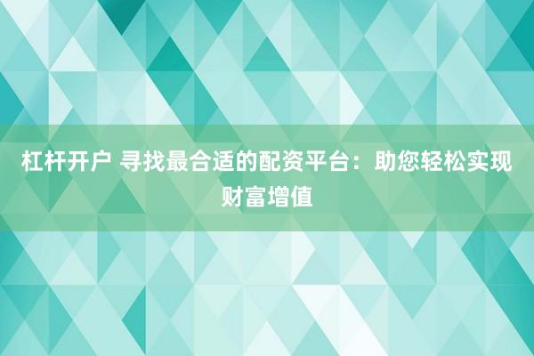 杠杆开户 寻找最合适的配资平台：助您轻松实现财富增值