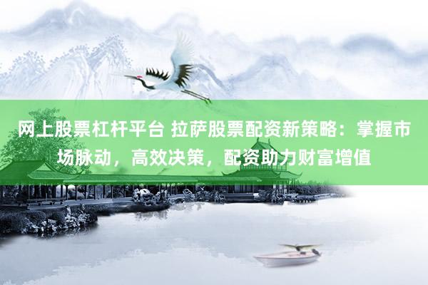 网上股票杠杆平台 拉萨股票配资新策略：掌握市场脉动，高效决策，配资助力财富增值