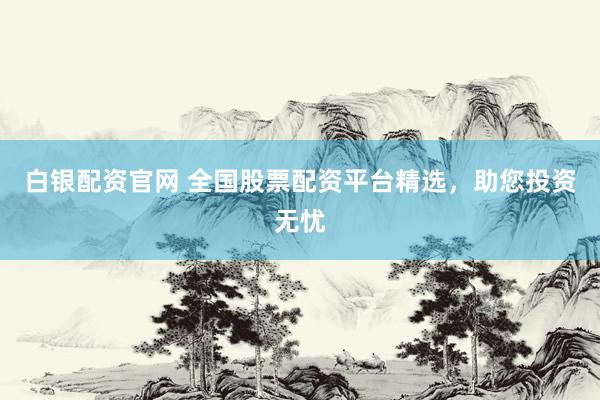 白银配资官网 全国股票配资平台精选，助您投资无忧