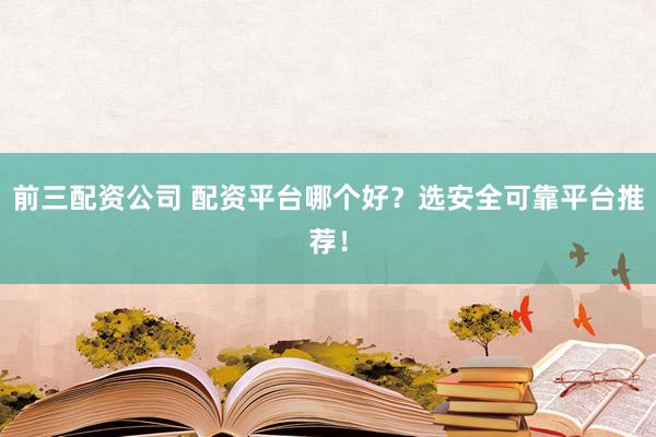 前三配资公司 配资平台哪个好？选安全可靠平台推荐！