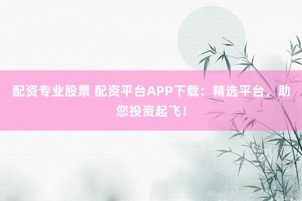 配资专业股票 配资平台APP下载：精选平台，助您投资起飞！