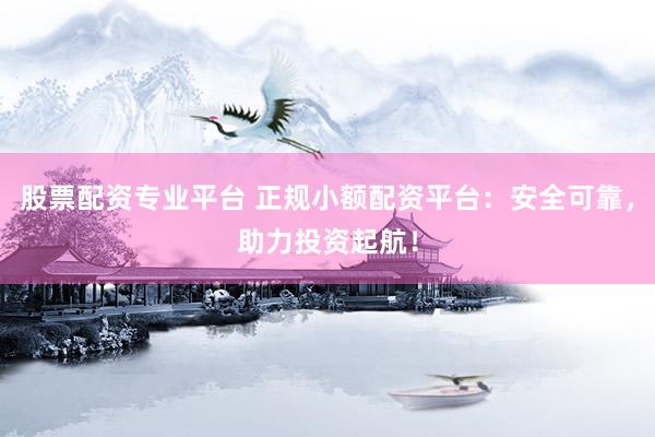 股票配资专业平台 正规小额配资平台：安全可靠，助力投资起航！