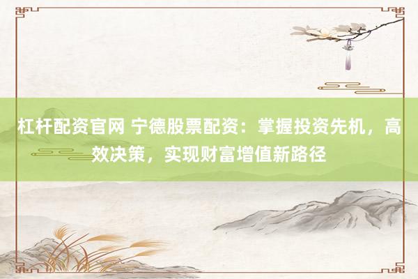 杠杆配资官网 宁德股票配资：掌握投资先机，高效决策，实现财富增值新路径
