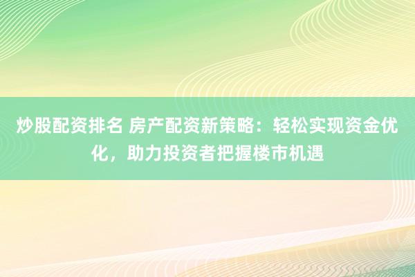 炒股配资排名 房产配资新策略：轻松实现资金优化，助力投资者把握楼市机遇