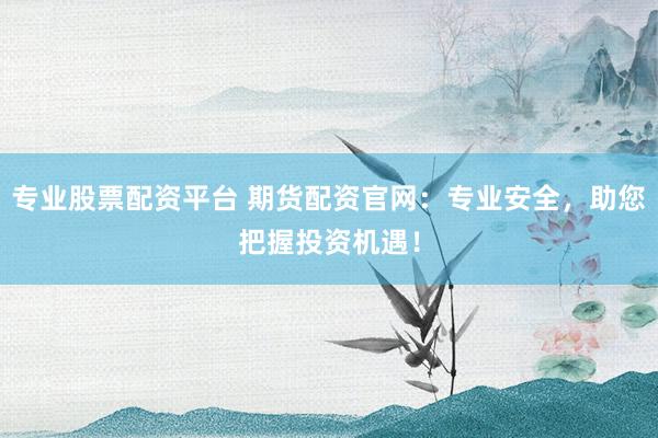 专业股票配资平台 期货配资官网：专业安全，助您把握投资机遇！