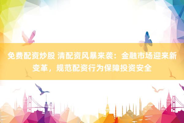 免费配资炒股 清配资风暴来袭：金融市场迎来新变革，规范配资行为保障投资安全