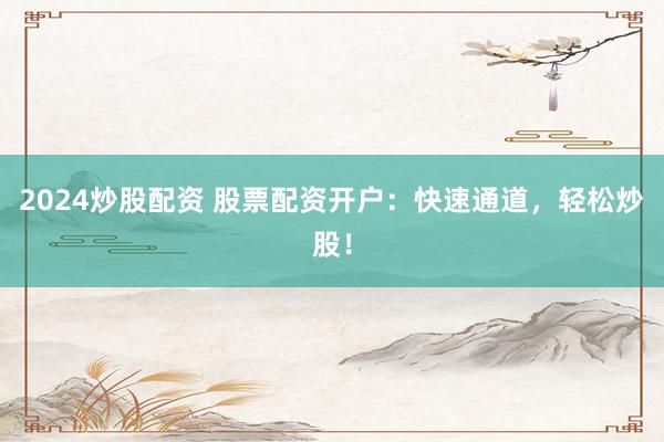 2024炒股配资 股票配资开户：快速通道，轻松炒股！