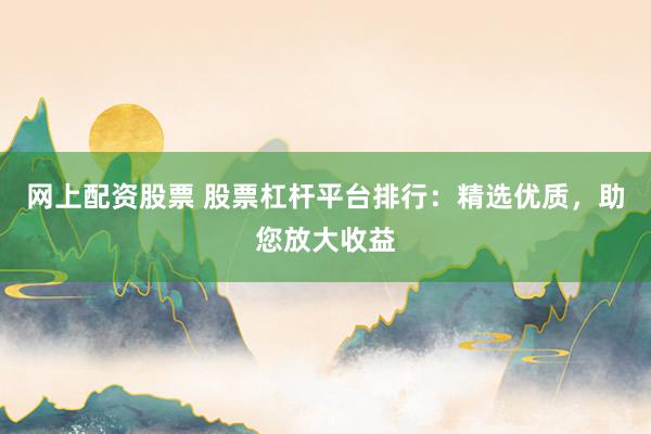 网上配资股票 股票杠杆平台排行：精选优质，助您放大收益