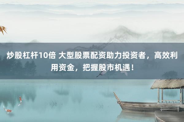 炒股杠杆10倍 大型股票配资助力投资者，高效利用资金，把握股市机遇！