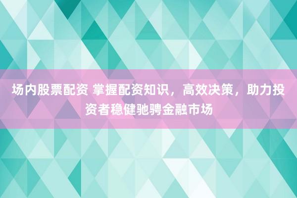 场内股票配资 掌握配资知识,高效决策,助力投资者稳健驰骋金融市场