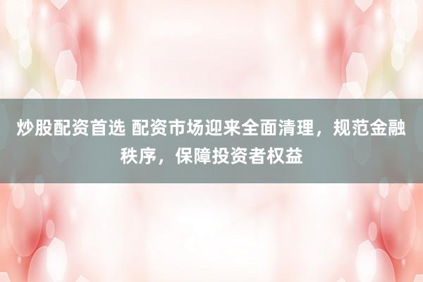 炒股配资首选 配资市场迎来全面清理,规范金融秩序,保障投资者权益