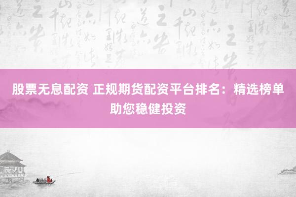 股票无息配资 正规期货配资平台排名：精选榜单助您稳健投资