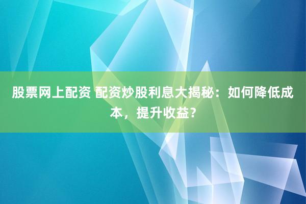 股票网上配资 配资炒股利息大揭秘:如何降低成本,提升收益?
