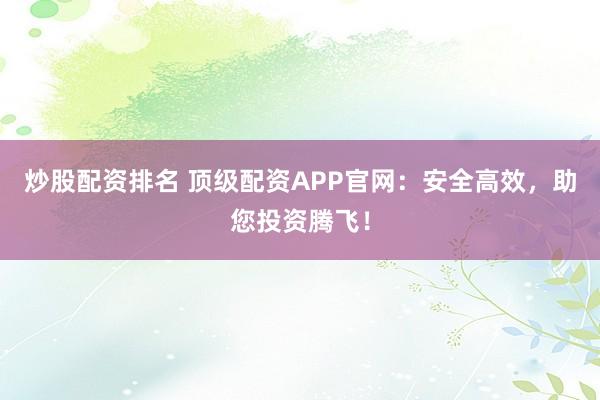 炒股配资排名 顶级配资APP官网：安全高效，助您投资腾飞！