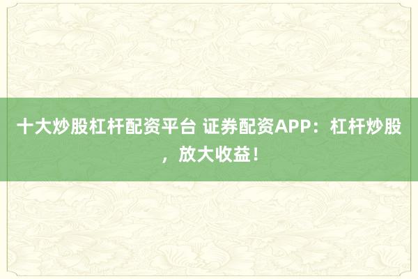 十大炒股杠杆配资平台 证券配资APP:杠杆炒股,放大收益!