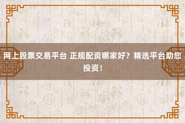 网上股票交易平台 正规配资哪家好?精选平台助您投资!
