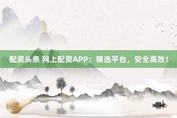 配资头条 网上配资APP:精选平台,安全高效!