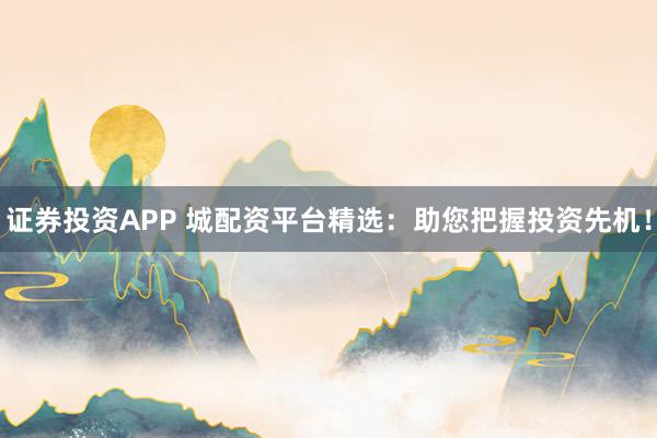 证券投资APP 城配资平台精选:助您把握投资先机!