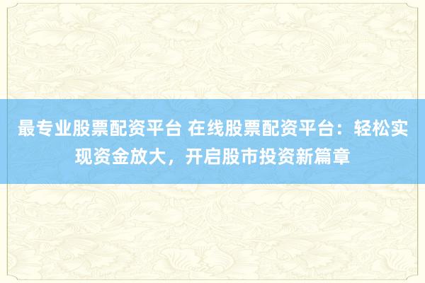 最专业股票配资平台 在线股票配资平台:轻松实现资金放大,开启股市投资新篇章