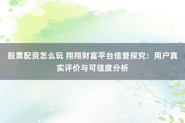 股票配资怎么玩 翔翔财富平台信誉探究：用户真实评价与可信度分析