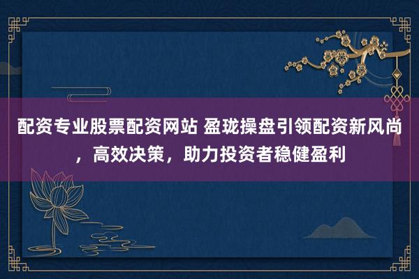 配资专业股票配资网站 盈珑操盘引领配资新风尚，高效决策，助力投资者稳健盈利