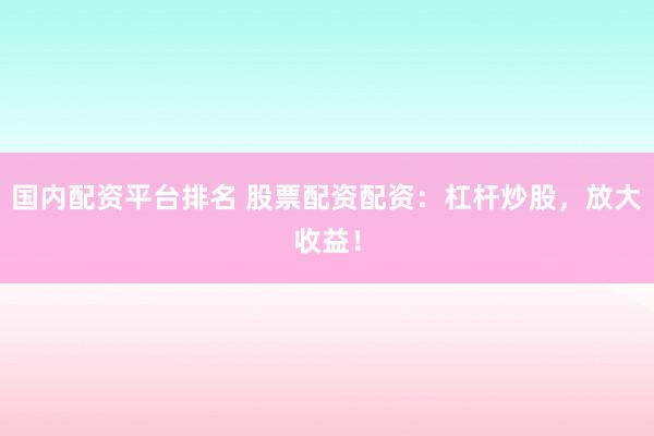 国内配资平台排名 股票配资配资：杠杆炒股，放大收益！