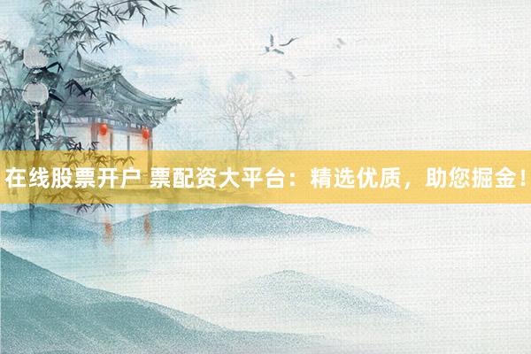 在线股票开户 票配资大平台：精选优质，助您掘金！
