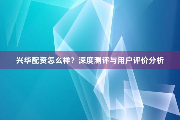 兴华配资怎么样？深度测评与用户评价分析