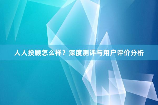人人投顾怎么样？深度测评与用户评价分析