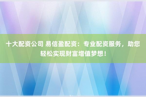 十大配资公司 易信盈配资：专业配资服务，助您轻松实现财富增值梦想！