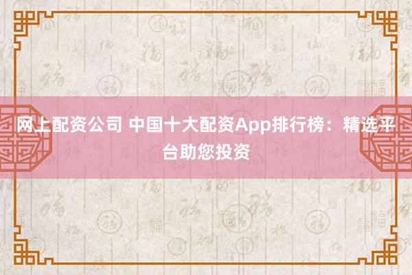 网上配资公司 中国十大配资App排行榜:精选平台助您投资