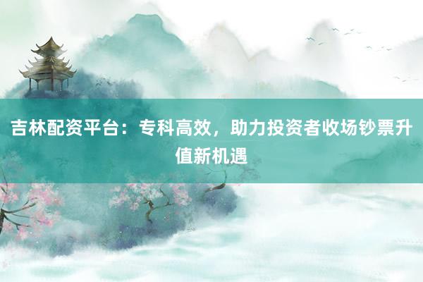 吉林配资平台：专科高效，助力投资者收场钞票升值新机遇
