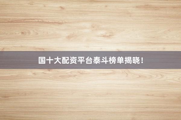 国十大配资平台泰斗榜单揭晓！