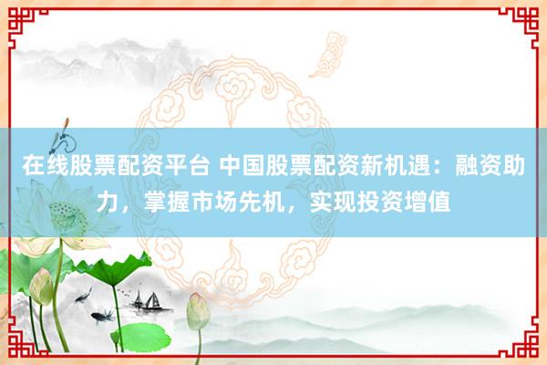 在线股票配资平台 中国股票配资新机遇:融资助力,掌握市场先机,实现投资增值
